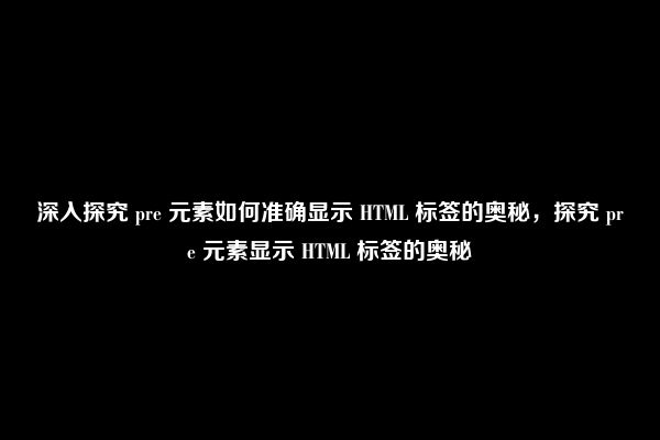 深入探究 pre 元素如何准确显示 HTML 标签的奥秘，探究 pre 元素显示 HTML 标签的奥秘