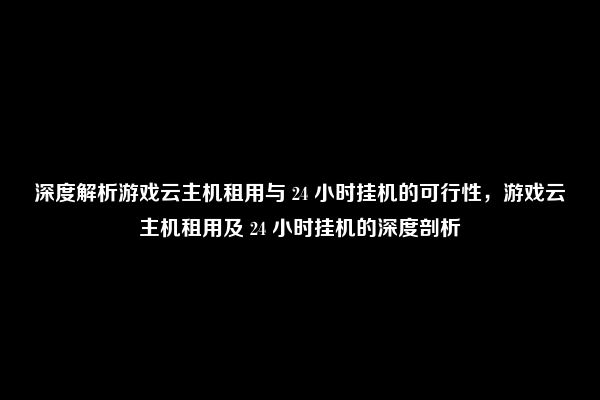 深度解析游戏云主机租用与 24 小时挂机的可行性，游戏云主机租用及 24 小时挂机的深度剖析