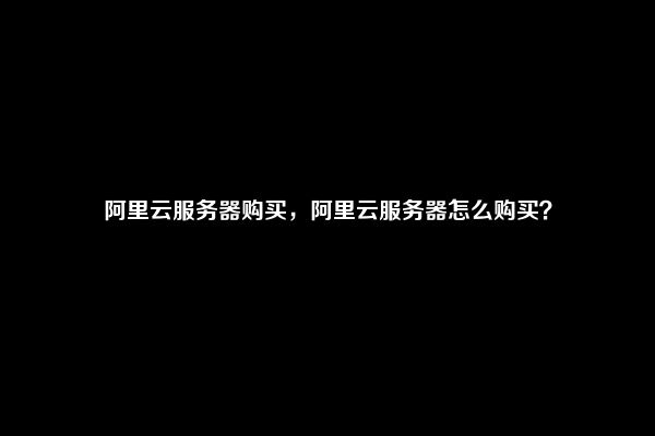 阿里云服务器购买，阿里云服务器怎么购买？