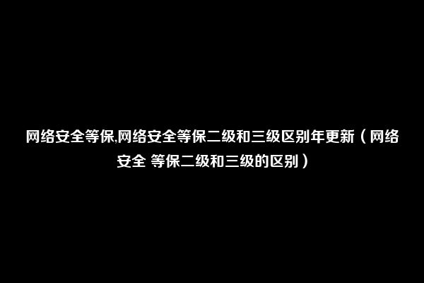 网络安全等保,网络安全等保二级和三级区别年更新（网络安全 等保二级和三级的区别）