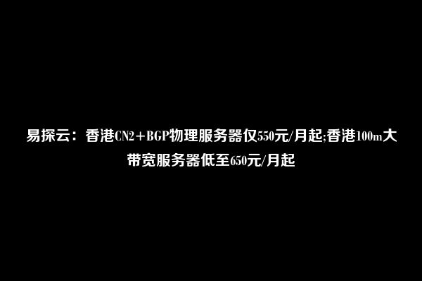 易探云：香港CN2+BGP物理服务器仅550元/月起;香港100m大带宽服务器低至650元/月起