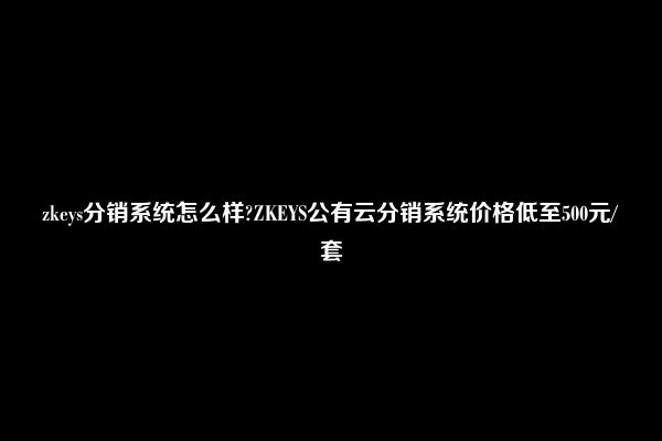 zkeys分销系统怎么样?ZKEYS公有云分销系统价格低至500元/套