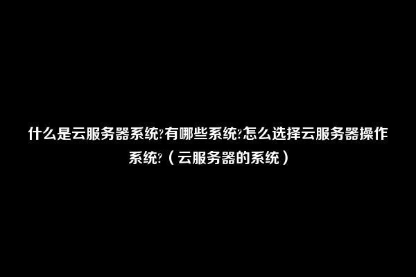 什么是云服务器系统?有哪些系统?怎么选择云服务器操作系统?（云服务器的系统）