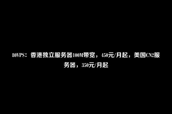 80VPS：香港独立服务器100M带宽，450元/月起，美国CN2服务器，350元/月起