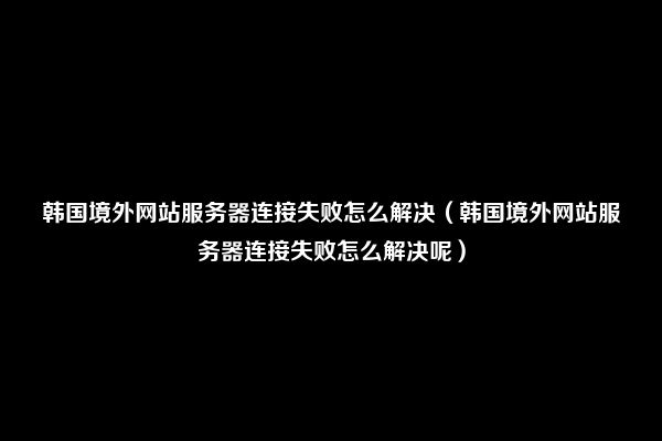 韩国境外网站服务器连接失败怎么解决（韩国境外网站服务器连接失败怎么解决呢）