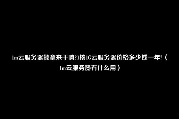 1m云服务器能拿来干嘛?1核1G云服务器价格多少钱一年?（1m云服务器有什么用）