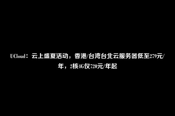 UCloud：云上盛夏活动，香港/台湾台北云服务器低至279元/年，2核4G仅720元/年起