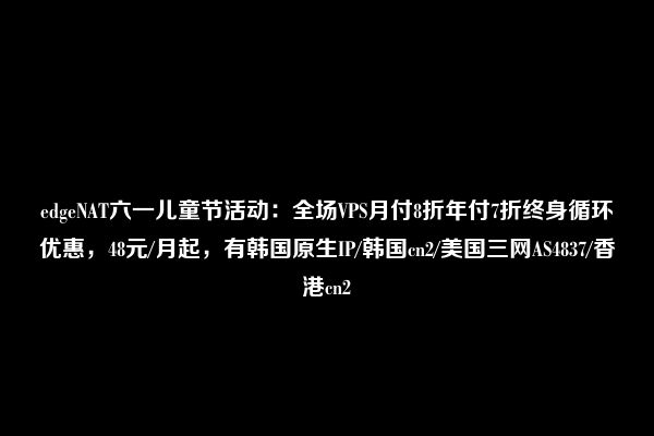 edgeNAT六一儿童节活动：全场VPS月付8折年付7折终身循环优惠，48元/月起，有韩国原生IP/韩国cn2/美国三网AS4837/香港cn2