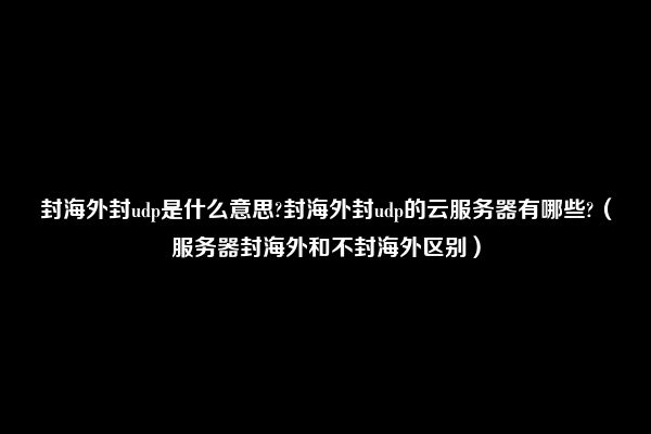 封海外封udp是什么意思?封海外封udp的云服务器有哪些?（服务器封海外和不封海外区别）