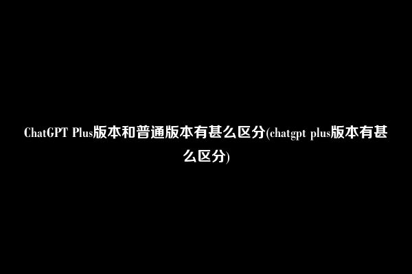 ChatGPT Plus版本和普通版本有甚么区分(chatgpt plus版本有甚么区分)