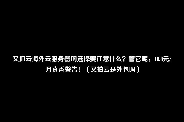 又拍云海外云服务器的选择要注意什么？管它呢，18.8元/月真香警告！（又拍云是外包吗）