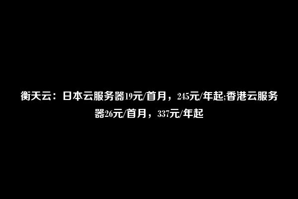 衡天云：日本云服务器19元/首月，245元/年起;香港云服务器26元/首月，337元/年起