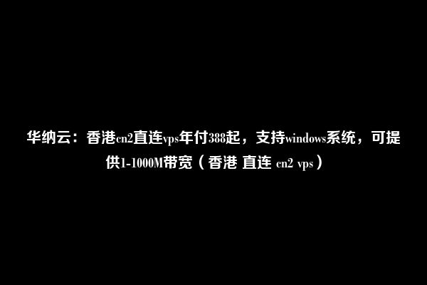 华纳云：香港cn2直连vps年付388起，支持windows系统，可提供1-1000M带宽（香港 直连 cn2 vps）