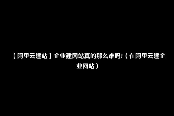 【阿里云建站】企业建网站真的那么难吗?（在阿里云建企业网站）