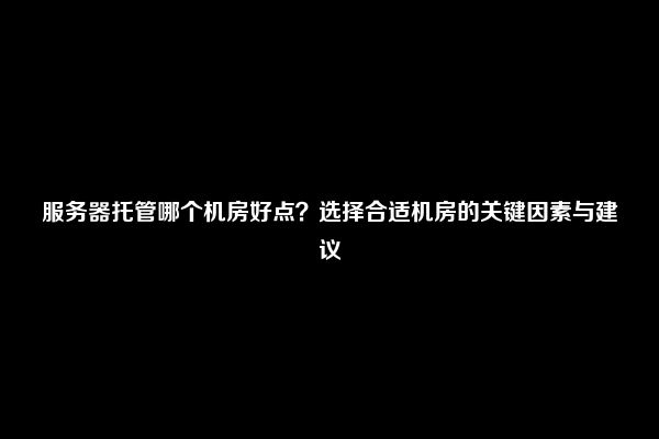 服务器托管哪个机房好点？选择合适机房的关键因素与建议