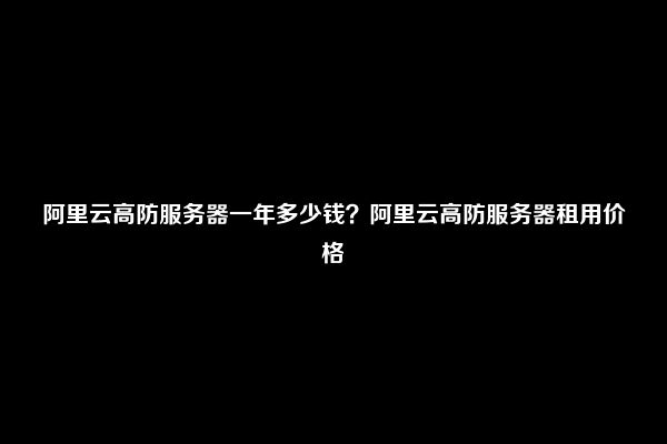 阿里云高防服务器一年多少钱？阿里云高防服务器租用价格