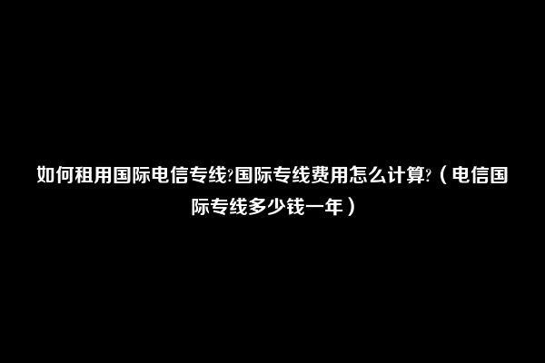 如何租用国际电信专线?国际专线费用怎么计算?（电信国际专线多少钱一年）