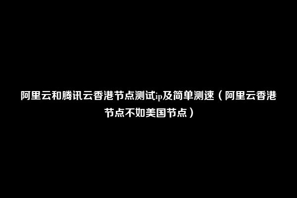 阿里云和腾讯云香港节点测试ip及简单测速（阿里云香港节点不如美国节点）