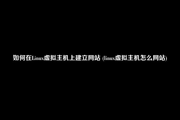 如何在Linux虚拟主机上建立网站 (linux虚拟主机怎么网站)