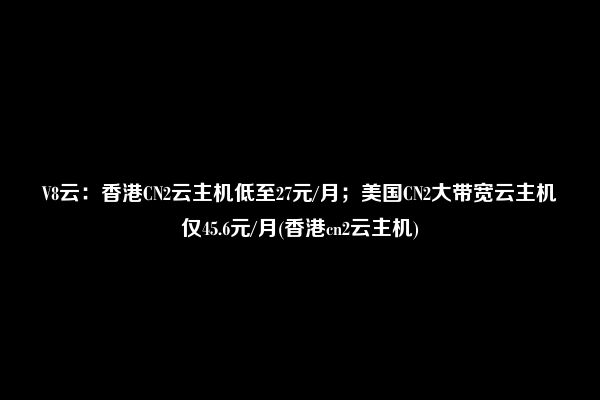 V8云：香港CN2云主机低至27元/月；美国CN2大带宽云主机仅45.6元/月(香港cn2云主机)