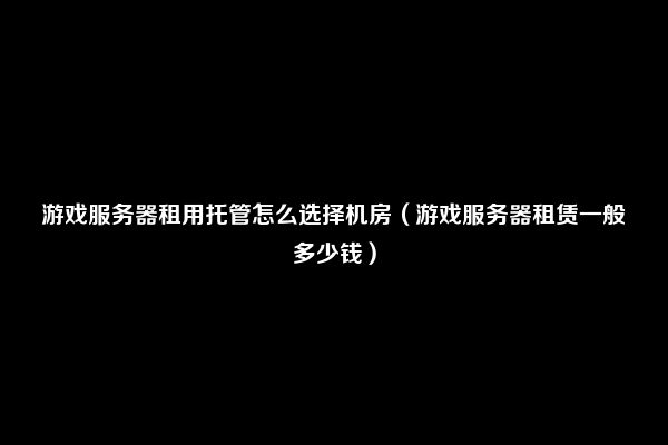 游戏服务器租用托管怎么选择机房（游戏服务器租赁一般多少钱）