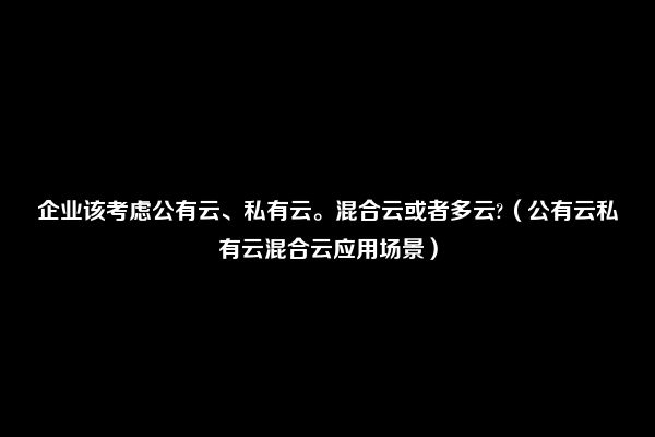 企业该考虑公有云、私有云。混合云或者多云?（公有云私有云混合云应用场景）