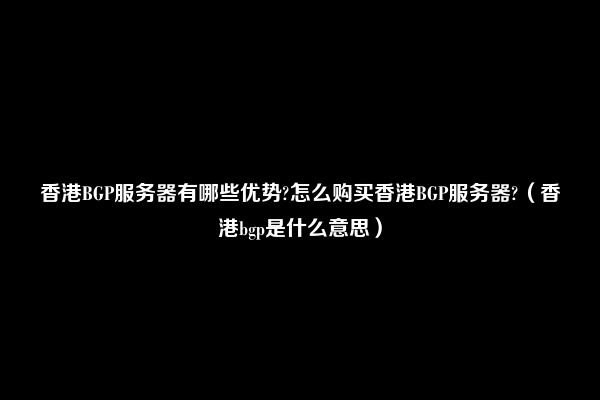 香港BGP服务器有哪些优势?怎么购买香港BGP服务器?（香港bgp是什么意思）