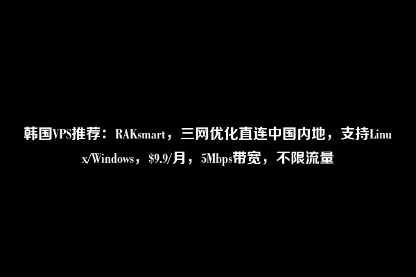 韩国VPS推荐：RAKsmart，三网优化直连中国内地，支持Linux/Windows，$9.9/月，5Mbps带宽，不限流量