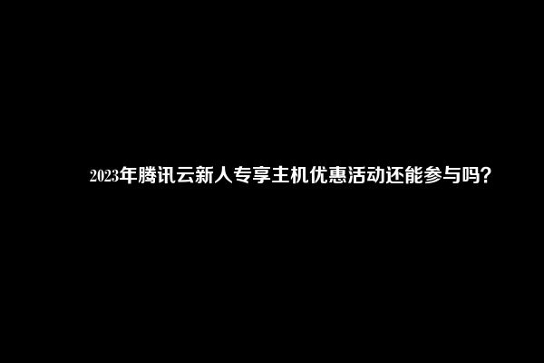 ​​2023年腾讯云新人专享主机优惠活动还能参与吗？