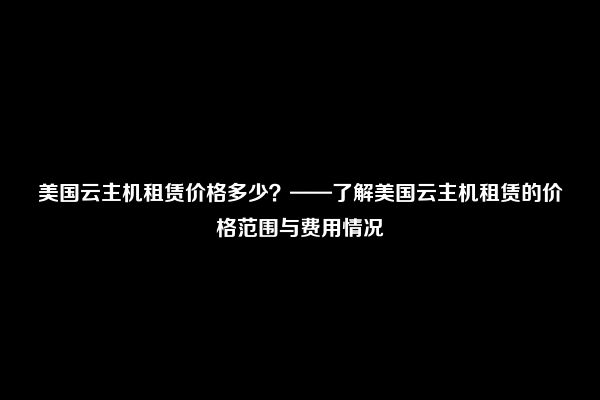 美国云主机租赁价格多少？——了解美国云主机租赁的价格范围与费用情况