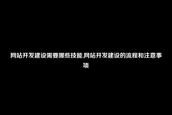 网站开发建设需要哪些技能,网站开发建设的流程和注意事项