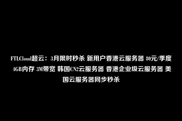 FTLCloud超云：3月限时秒杀 新用户香港云服务器 80元/季度 4GB内存 3M带宽 韩国CN2云服务器 香港企业级云服务器 美国云服务器同步秒杀