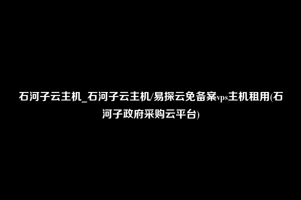 石河子云主机_石河子云主机/易探云免备案vps主机租用(石河子政府采购云平台)