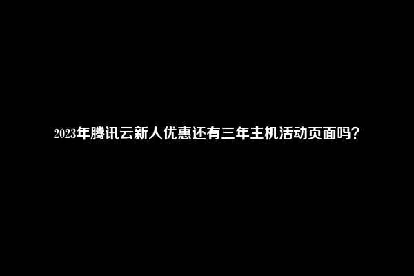 2023年腾讯云新人优惠还有三年主机活动页面吗？