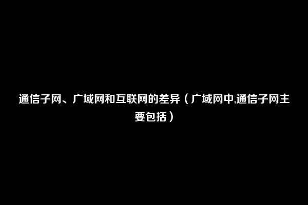 通信子网、广域网和互联网的差异（广域网中,通信子网主要包括）