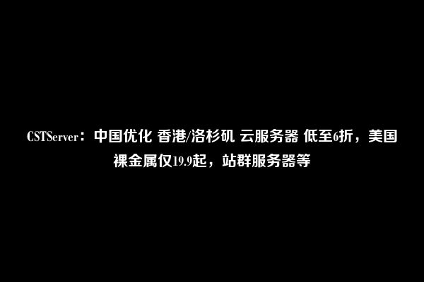 CSTServer：中国优化 香港/洛杉矶 云服务器 低至6折，美国裸金属仅19.9起，站群服务器等