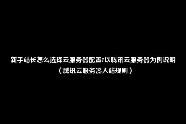 新手站长怎么选择云服务器配置?以腾讯云服务器为例说明（腾讯云服务器入站规则）