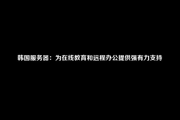 韩国服务器：为在线教育和远程办公提供强有力支持
