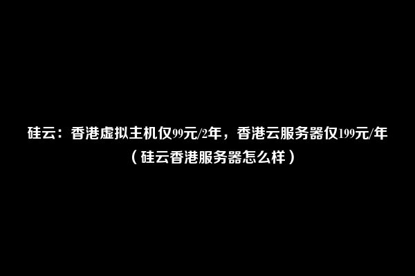 硅云：香港虚拟主机仅99元/2年，香港云服务器仅199元/年（硅云香港服务器怎么样）