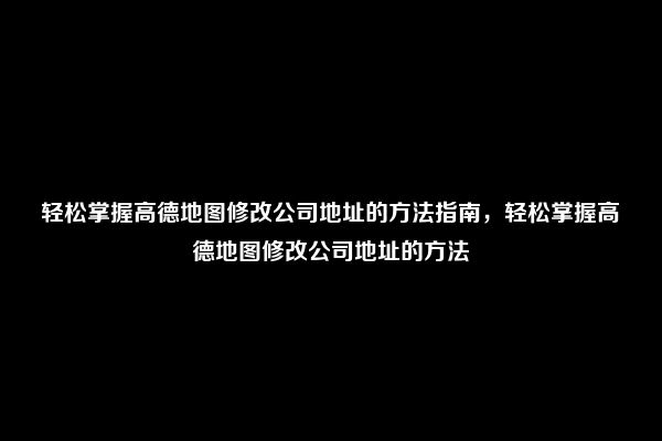 轻松掌握高德地图修改公司地址的方法指南，轻松掌握高德地图修改公司地址的方法