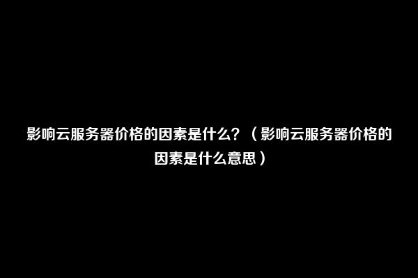 影响云服务器价格的因素是什么？（影响云服务器价格的因素是什么意思）