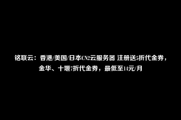 铭联云：香港/美国/日本CN2云服务器 注册送5折代金券，金华、十堰7折代金券，最低至14元/月