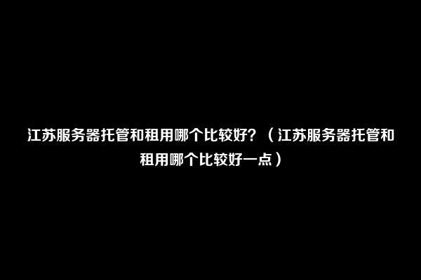 江苏服务器托管和租用哪个比较好？（江苏服务器托管和租用哪个比较好一点）