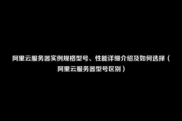 阿里云服务器实例规格型号、性能详细介绍及如何选择（阿里云服务器型号区别）