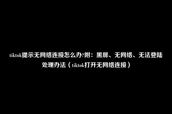 tiktok提示无网络连接怎么办?附：黑屏、无网络、无法登陆处理办法（tiktok打开无网络连接）