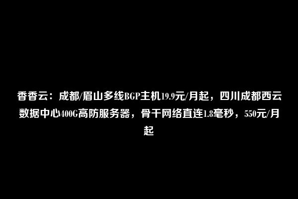 香香云：成都/眉山多线BGP主机19.9元/月起，四川成都西云数据中心400G高防服务器，骨干网络直连1.8毫秒，550元/月起