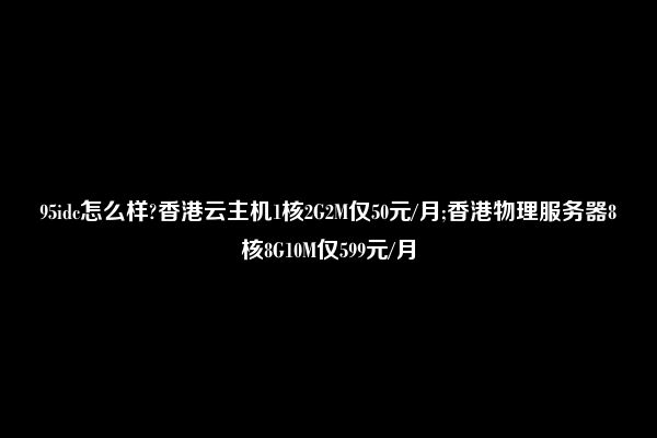 95idc怎么样?香港云主机1核2G2M仅50元/月;香港物理服务器8核8G10M仅599元/月