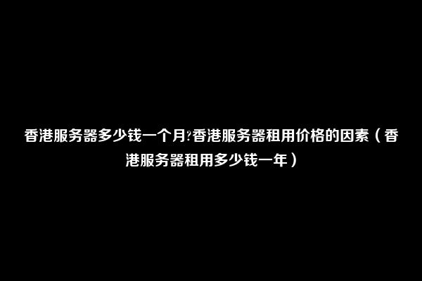 香港服务器多少钱一个月?香港服务器租用价格的因素（香港服务器租用多少钱一年）