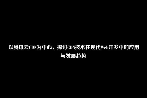 以腾讯云CDN为中心，探讨CDN技术在现代Web开发中的应用与发展趋势