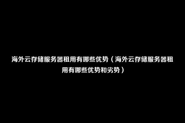 海外云存储服务器租用有哪些优势（海外云存储服务器租用有哪些优势和劣势）